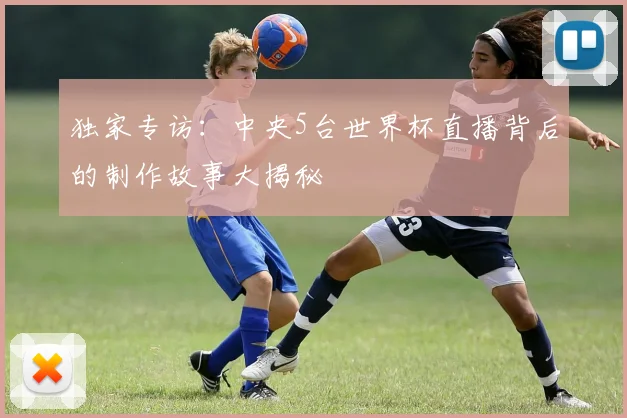 独家专访:中央5台世界杯直播背后的制作故事大揭秘