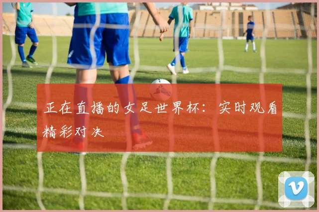 正在直播的女足世界杯：实时观看精彩对决
