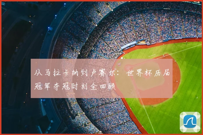 从马拉卡纳到卢赛尔:世界杯历届冠军夺冠时刻全回顾