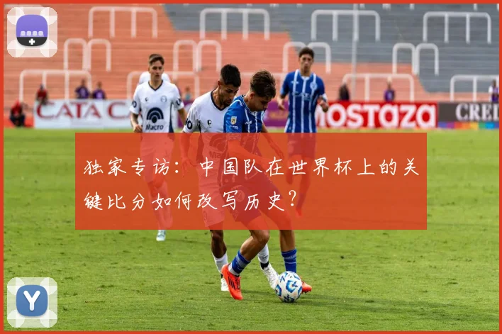 独家专访:中国队在世界杯上的关键比分如何改写历史?