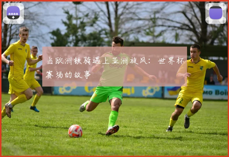 当欧洲铁骑遇上亚洲旋风：世界杯赛场的故事