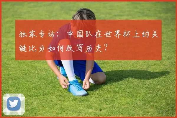 独家专访：中国队在世界杯上的关键比分如何改写历史？