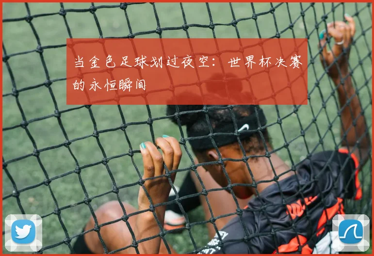 当金色足球划过夜空：世界杯决赛的永恒瞬间