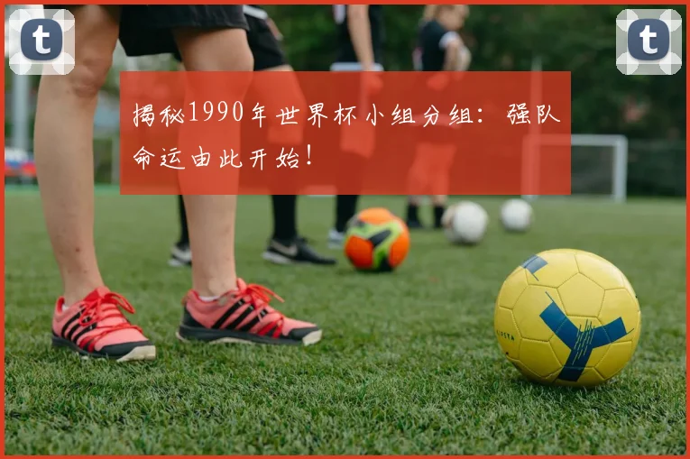 揭秘1990年世界杯小组分组：强队命运由此开始！