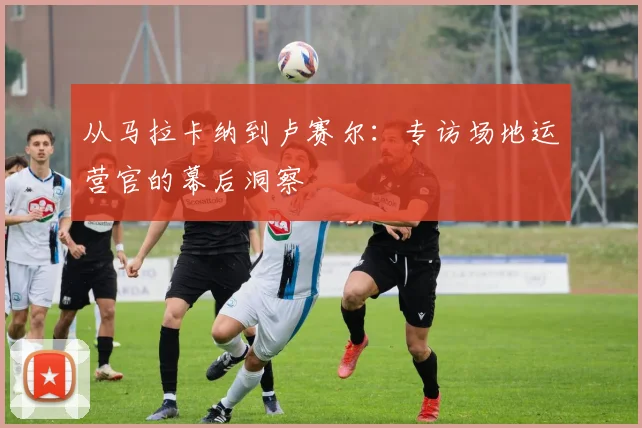 从马拉卡纳到卢赛尔：专访场地运营官的幕后洞察