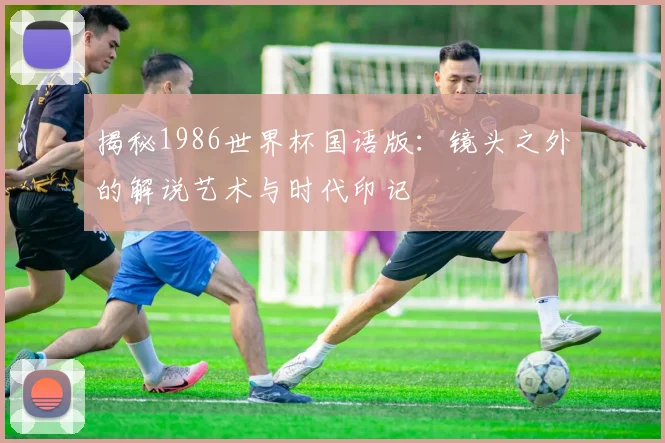 揭秘1986世界杯国语版：镜头之外的解说艺术与时代印记