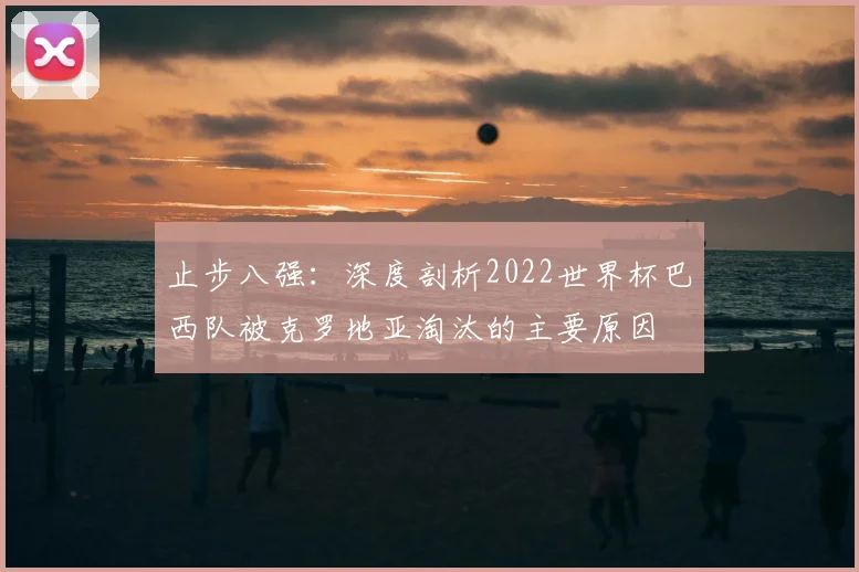 止步八强:深度剖析2022世界杯巴西队被克罗地亚淘汰的主要原因