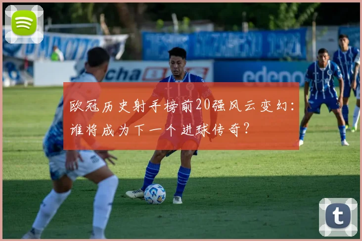 欧冠历史射手榜前20强风云变幻：谁将成为下一个进球传奇？