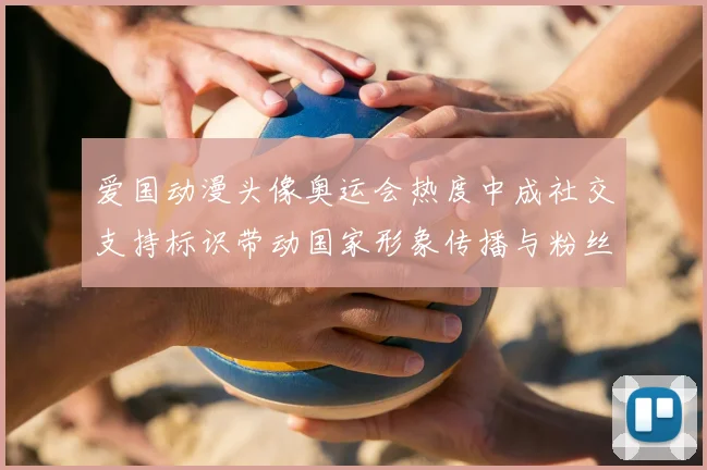 爱国动漫头像奥运会热度中成社交支持标识带动国家形象传播与粉丝互动