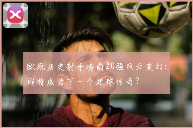 欧冠历史射手榜前20强风云变幻：谁将成为下一个进球传奇？