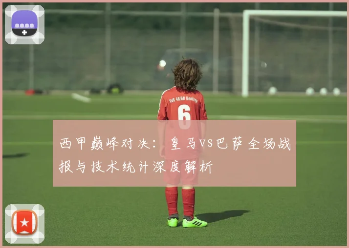 西甲巅峰对决：皇马vs巴萨全场战报与技术统计深度解析