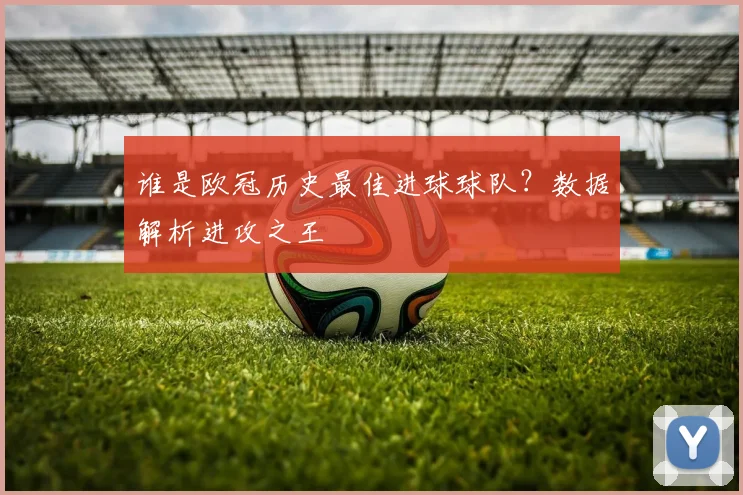 谁是欧冠历史最佳进球球队？数据解析进攻之王
