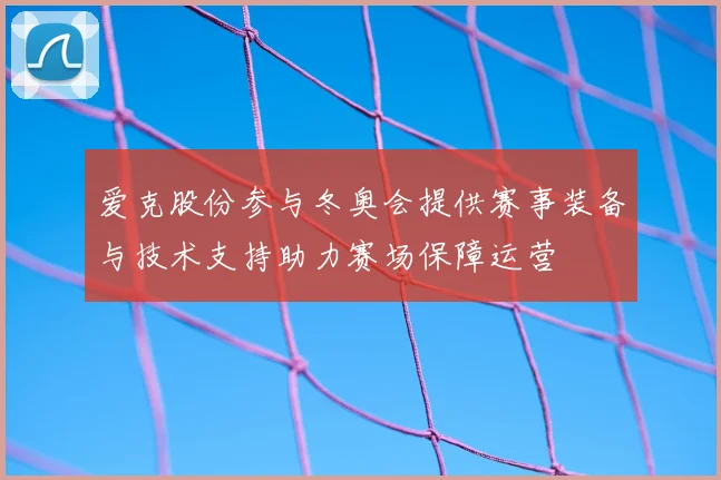 爱克股份参与冬奥会提供赛事装备与技术支持助力赛场保障运营