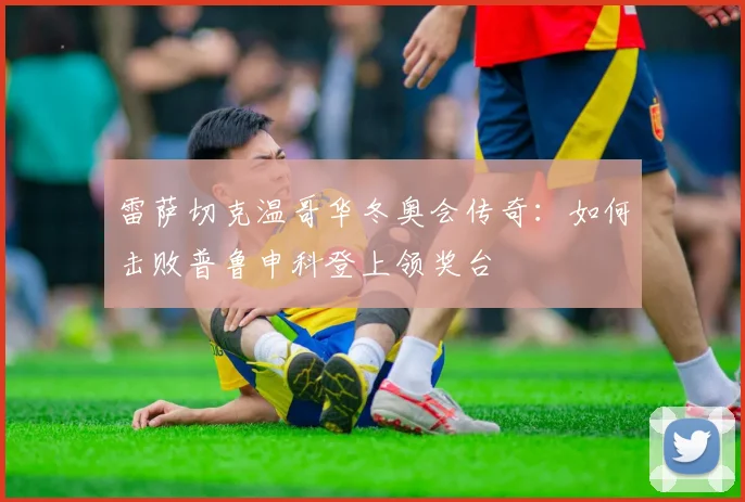 雷萨切克温哥华冬奥会传奇：如何击败普鲁申科登上领奖台