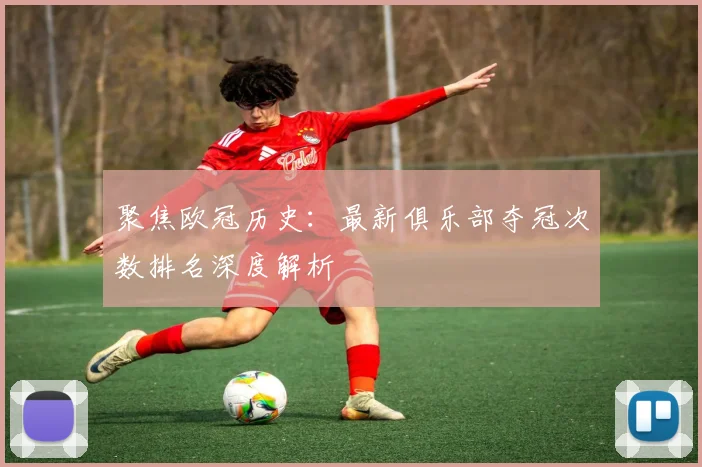 聚焦欧冠历史：最新俱乐部夺冠次数排名深度解析