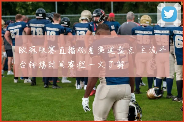 欧冠联赛直播观看渠道盘点 主流平台转播时间赛程一文了解