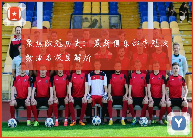 聚焦欧冠历史：最新俱乐部夺冠次数排名深度解析